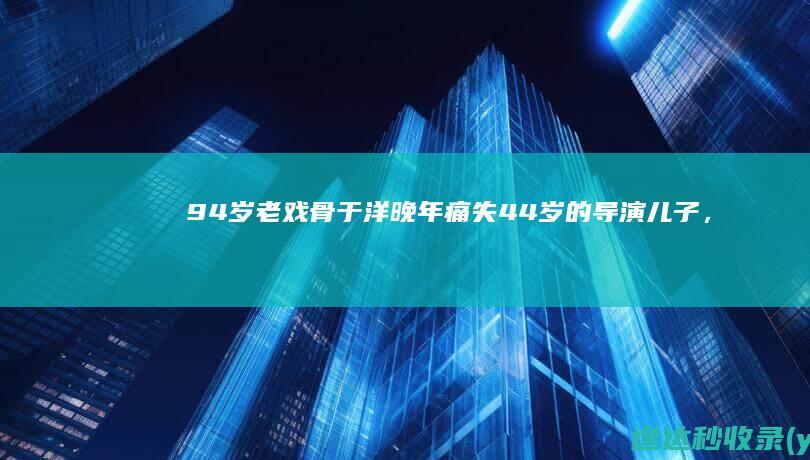 94岁老戏骨于洋：晚年痛失44岁的导演儿子，将歌唱家儿媳当亲女儿|杨静|演员|赵丹|秦怡|于洋(羽毛球运动员)